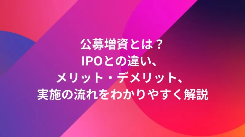 公募増資とは？IPOとの違い、メリット・デメリット、実施の流れをわかりやすく解説