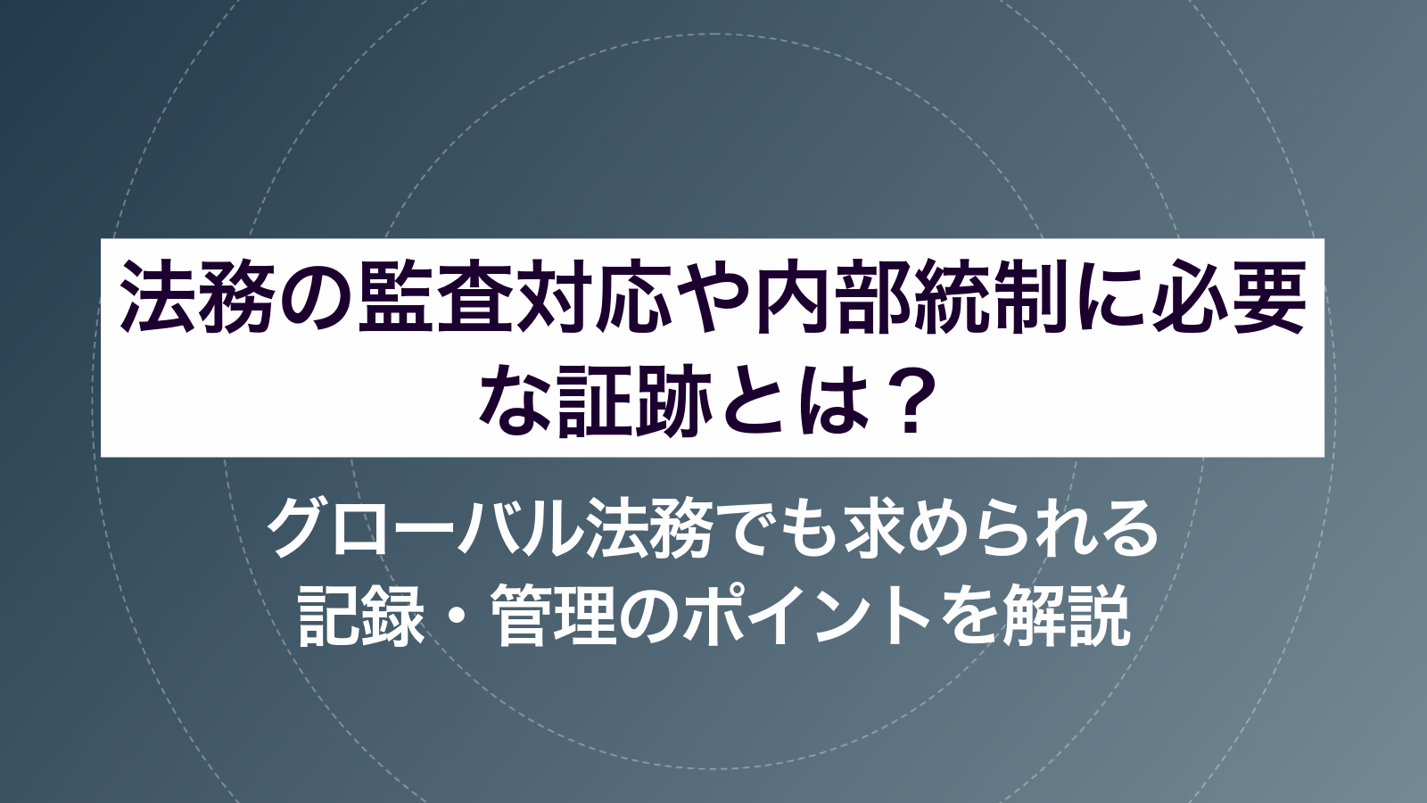 法務の監査対応や内部統制に必要な証跡とは？ グローバル法務でも求められる記録・管理のポイントを解説