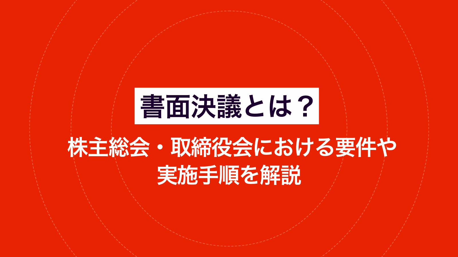 書面決議とは？ 株主総会・取締役会における要件や実施手順を解説