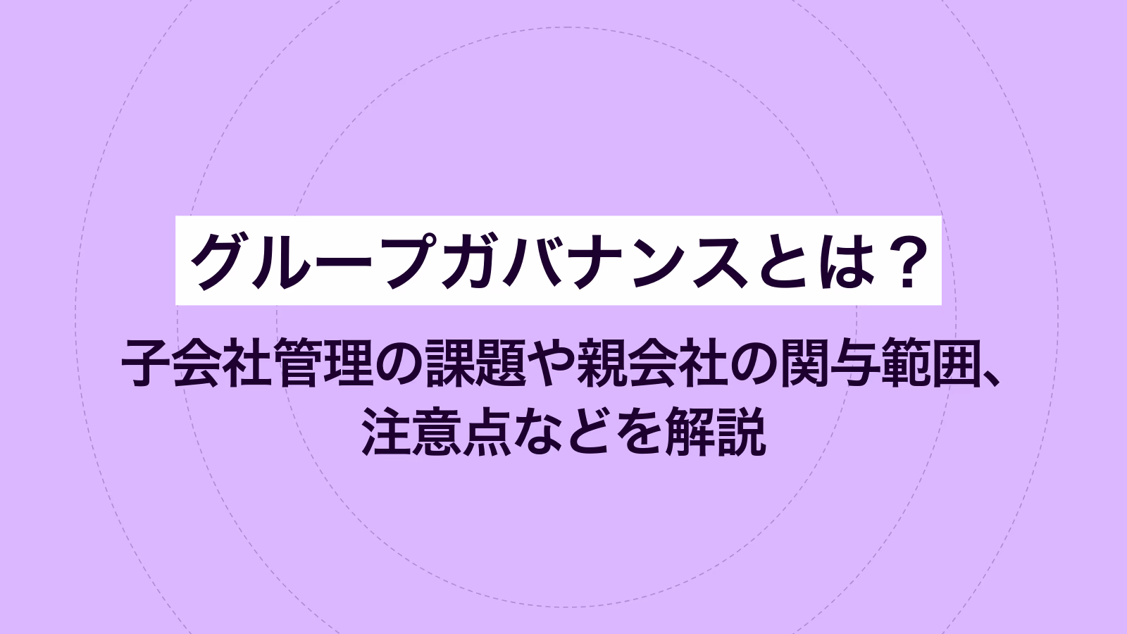 グループガバナンスとは？ 子会社管理の課題や親会社の関与範囲、注意点などを解説