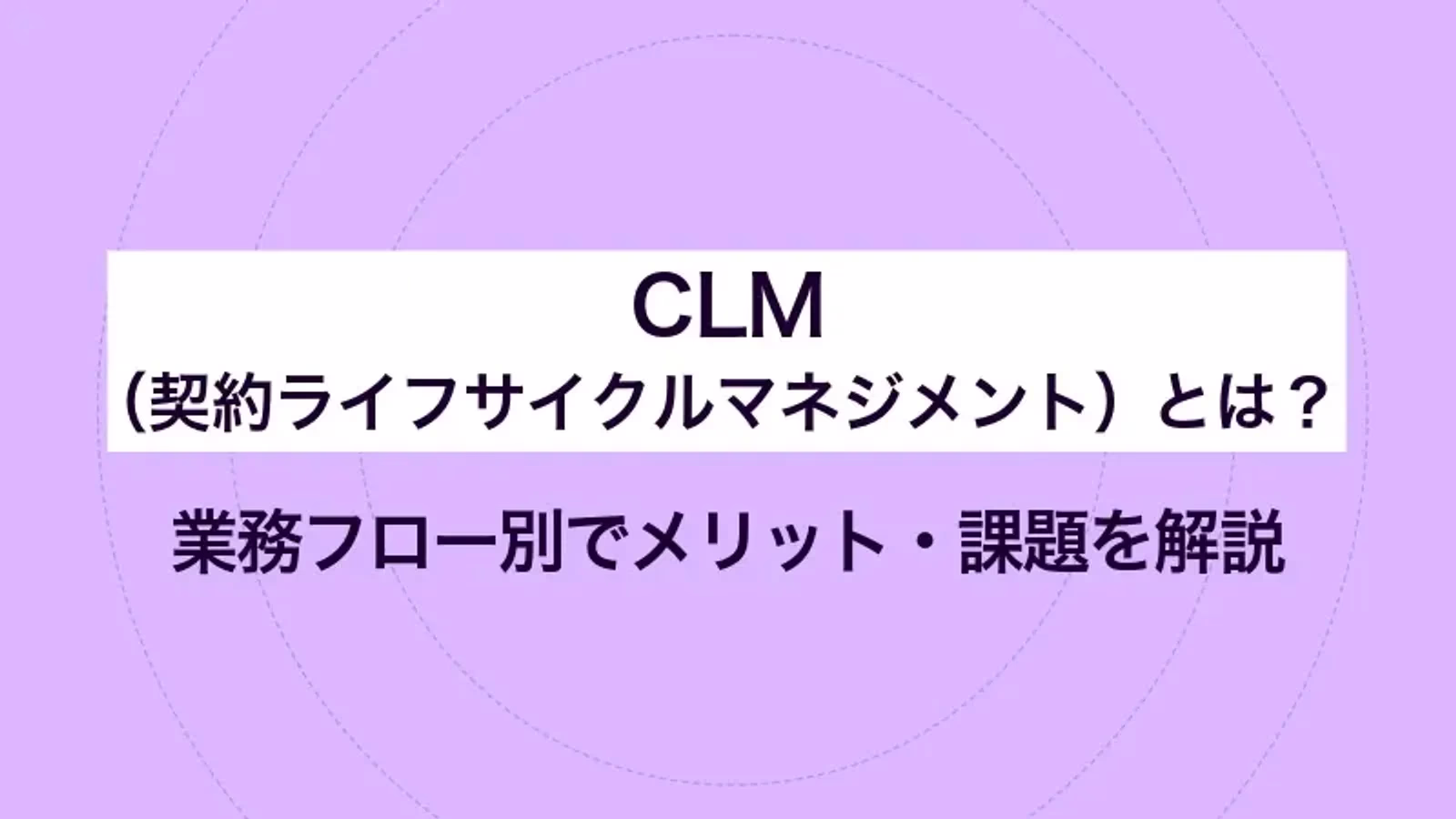 CLM（契約ライフサイクルマネジメント）とは？業務フロー別でメリット・課題を解説