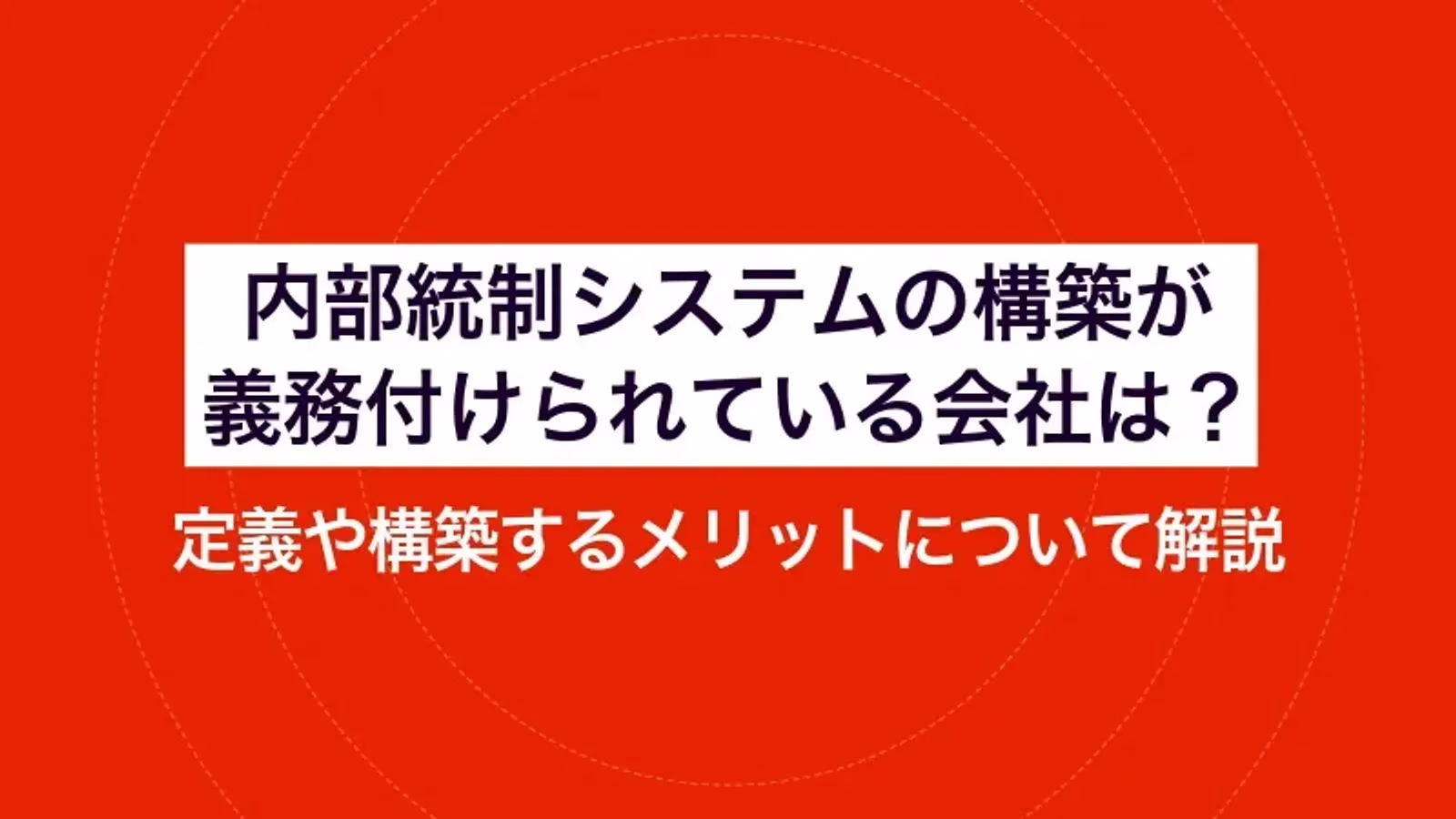 内部統制システムの構築が義務付けられている会社は？定義や構築するメリットについて解説