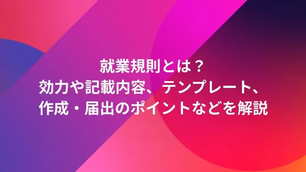 就業規則とは？効力や記載内容、テンプレート、作成・届出のポイントなどを解説