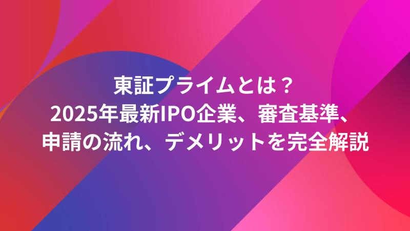 東証プライムとは？2025年最新IPO企業、審査基準、申請の流れ、デメリットを完全解説