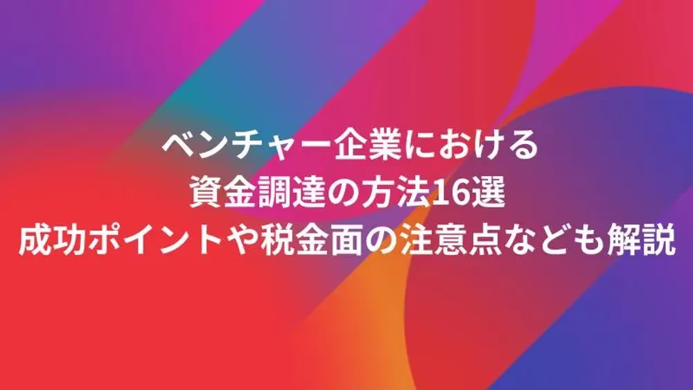 ベンチャー企業における資金調達の方法16選｜成功ポイントや税金面の注意点なども解説