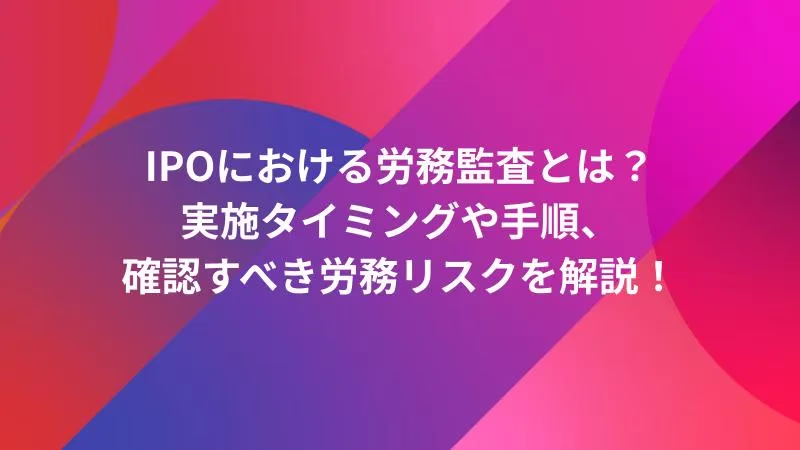 IPOにおける労務監査とは？実施タイミングや手順、確認すべき労務リスクを解説！