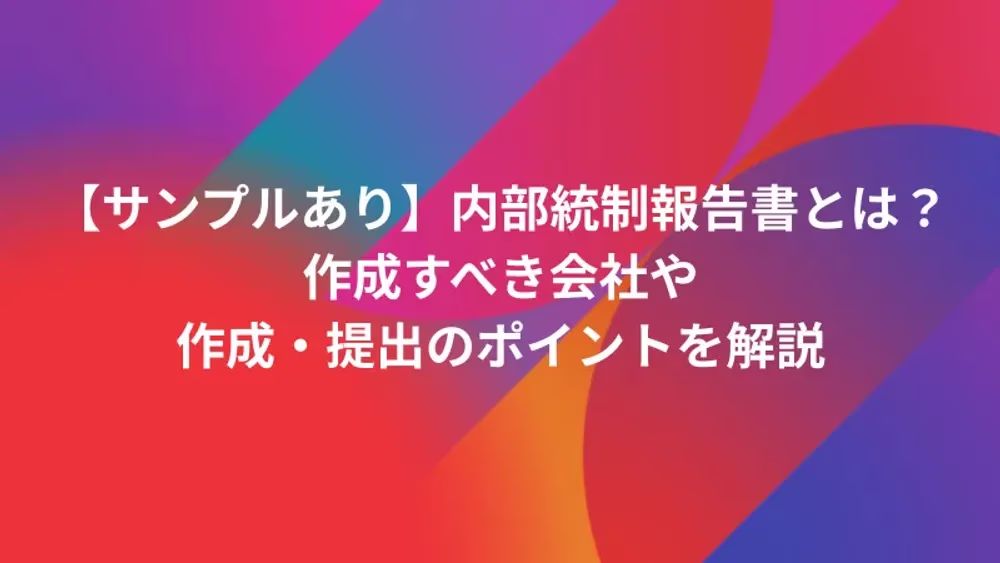 【サンプルあり】内部統制報告書とは？作成すべき会社や作成・提出のポイントを解説
