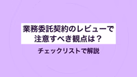 業務委託契約のレビューで注意すべき観点は？ チェックリストで解説